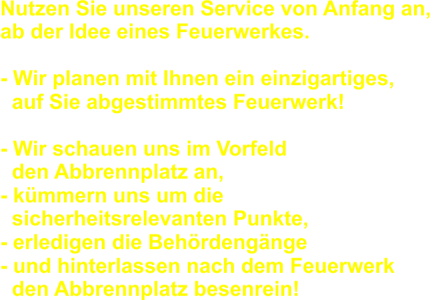 Nutzen Sie unseren Service von Anfang an,  ab der Idee eines Feuerwerkes. - Wir planen mit Ihnen ein einzigartiges,   auf Sie abgestimmtes Feuerwerk! - Wir schauen uns im Vorfeld   den Abbrennplatz an,  - kmmern uns um die   sicherheitsrelevanten Punkte, - erledigen die Behrdengnge - und hinterlassen nach dem Feuerwerk   den Abbrennplatz besenrein!